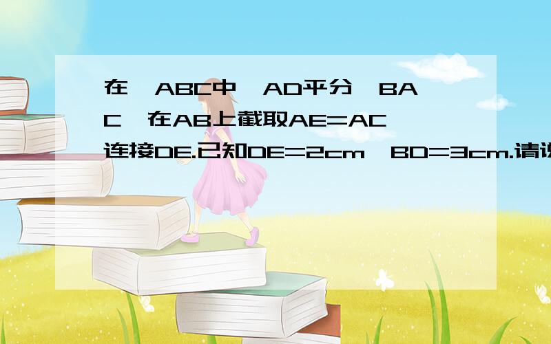 在△ABC中,AD平分∠BAC,在AB上截取AE=AC,连接DE.已知DE=2cm,BD=3cm.请说明△AED全等于△ACD的理由2.求线段BC的长.