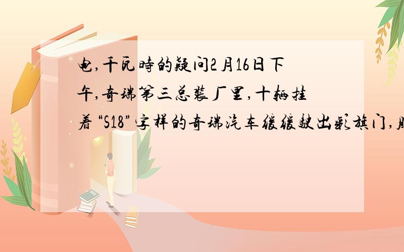 电,千瓦时的疑问2月16日下午,奇瑞第三总装厂里,十辆挂着“S18”字样的奇瑞汽车缓缓驶出彩旗门,胜利下线.这是一款使用锂电池的高速纯电动车,时速可达120公里,续航里程150公里.每百公里耗