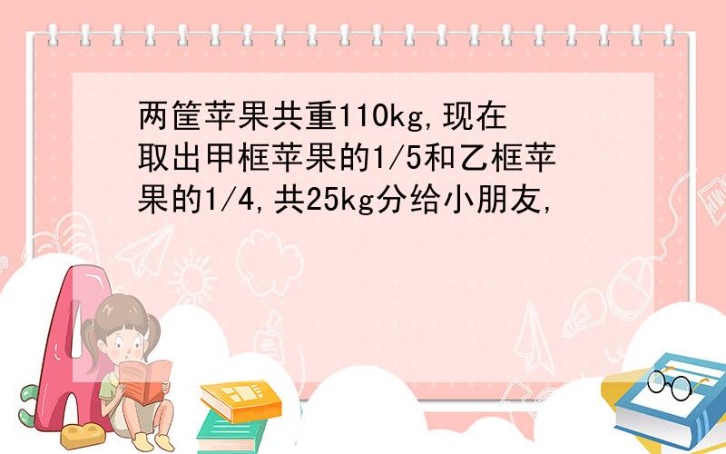 两筐苹果共重110kg,现在取出甲框苹果的1/5和乙框苹果的1/4,共25kg分给小朋友,