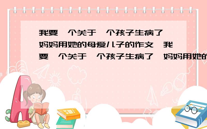 我要一个关于一个孩子生病了,妈妈用她的母爱儿子的作文,我要一个关于一个孩子生病了,妈妈用她的母爱关心,帮助儿子的作文,