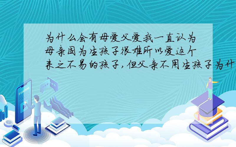 为什么会有母爱父爱我一直认为母亲因为生孩子很难所以爱这个来之不易的孩子,但父亲不用生孩子为什么这么爱自己的孩子?我又以为男人是因为爱女人所以爱孩子,但为什么离婚的那些男人