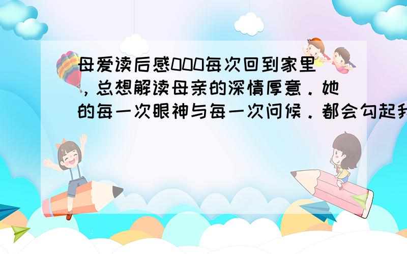 母爱读后感000每次回到家里，总想解读母亲的深情厚意。她的每一次眼神与每一次问候。都会勾起我无限的思绪。早在去年寒假临近期间，母亲便隔三差五的打电话来询问我的归期，等到我