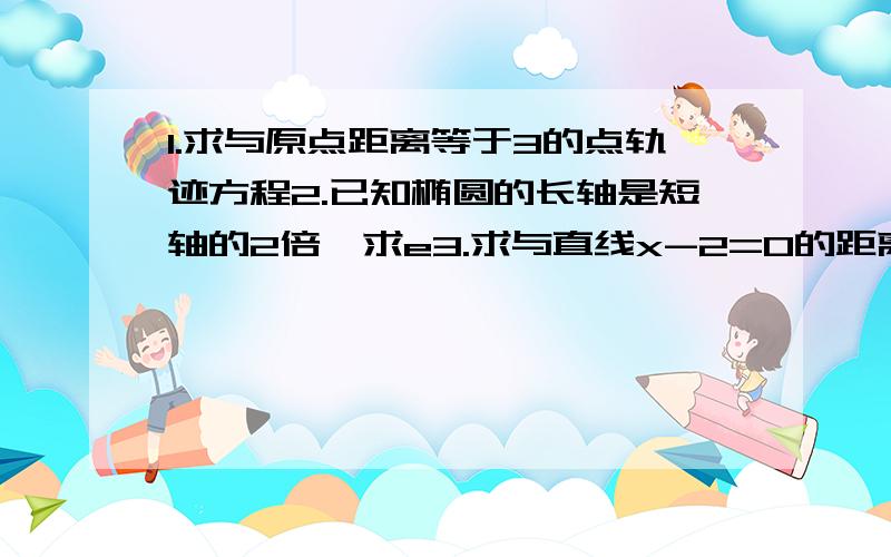 1.求与原点距离等于3的点轨迹方程2.已知椭圆的长轴是短轴的2倍,求e3.求与直线x-2=0的距离等于3的轨迹方程.