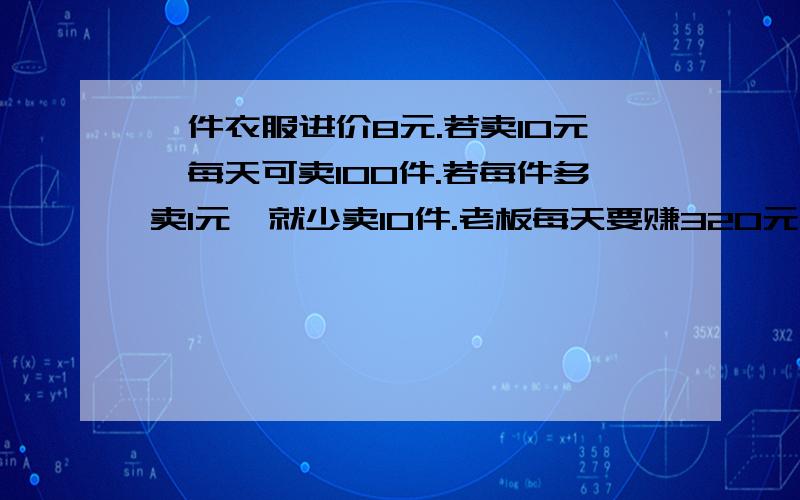 一件衣服进价8元.若卖10元,每天可卖100件.若每件多卖1元,就少卖10件.老板每天要赚320元,售价应为多少元,且使顾客受到实惠.