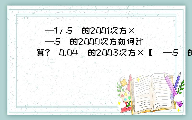 （—1/5）的2001次方×（—5）的2000次方如何计算?（0.04）的2003次方×【（—5）的2003次方】的平方如何计算?能给我解答出一个也可以!