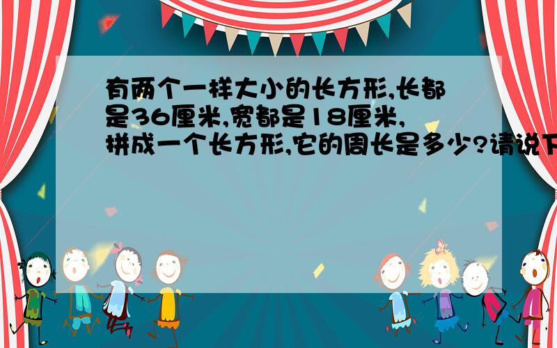 有两个一样大小的长方形,长都是36厘米,宽都是18厘米,拼成一个长方形,它的周长是多少?请说下过程．