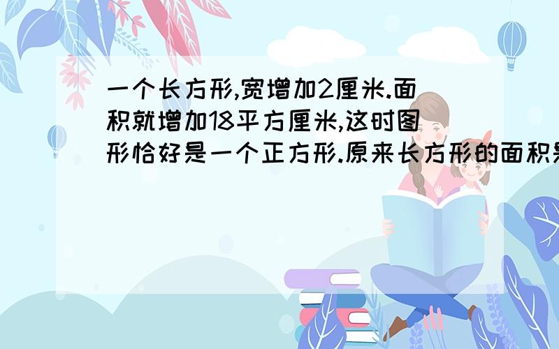 一个长方形,宽增加2厘米.面积就增加18平方厘米,这时图形恰好是一个正方形.原来长方形的面积是多少?