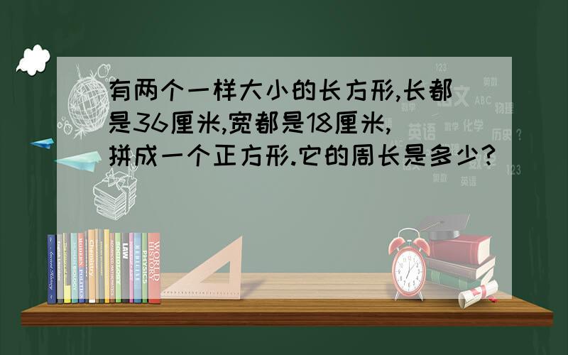 有两个一样大小的长方形,长都是36厘米,宽都是18厘米,拼成一个正方形.它的周长是多少?