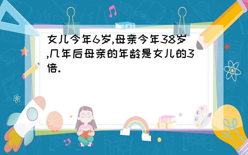 女儿今年6岁,母亲今年38岁,几年后母亲的年龄是女儿的3倍.