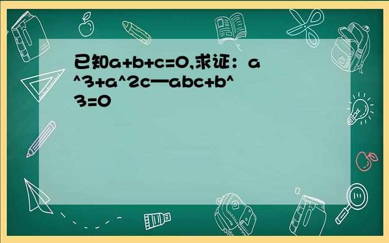 已知a+b+c=0,求证：a^3+a^2c—abc+b^3=0