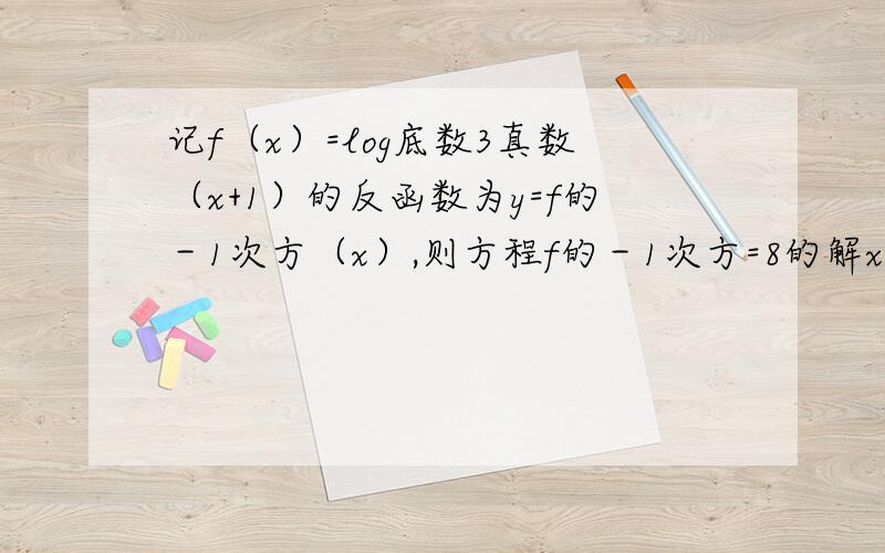 记f（x）=log底数3真数（x+1）的反函数为y=f的－1次方（x）,则方程f的－1次方=8的解x=?