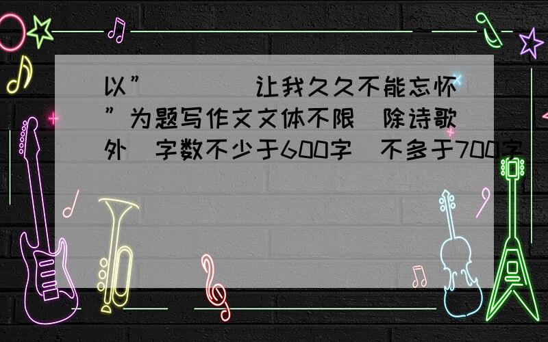 以”____让我久久不能忘怀”为题写作文文体不限（除诗歌外）字数不少于600字（不多于700字）你真狠........跪求作文捏..........0.0 那您勤奋一下复制过来不就OK 了...真狠捏