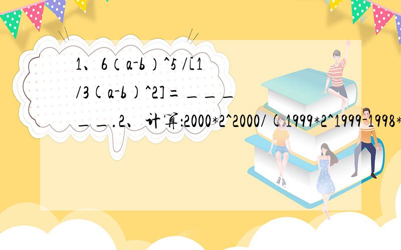 1、6（a-b）^5 /[1/3(a-b)^2]=_____.2、计算：2000*2^2000/(1999*2^1999-1998*2^1998) 3、a^2-b^2=ab(ab不等于0）,求(a^2)/(b^2)+(b^2)/(a^2)的值.(温馨提示：(a^2-b^2)/ab=(a/b) -(b/a)