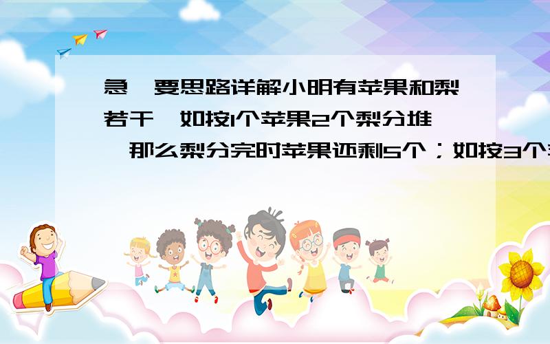 急,要思路详解小明有苹果和梨若干,如按1个苹果2个梨分堆,那么梨分完时苹果还剩5个；如按3个苹果5个梨分堆,那么苹果分完还剩5个梨,则苹果和梨各有多少个?