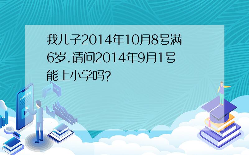 我儿子2014年10月8号满6岁.请问2014年9月1号能上小学吗?