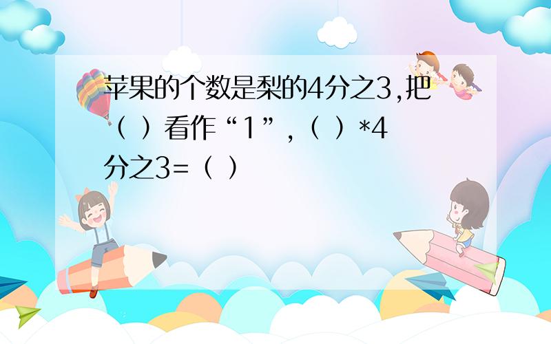 苹果的个数是梨的4分之3,把（ ）看作“1”,（ ）*4分之3=（ ）