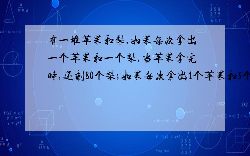 有一堆苹果和梨,如果每次拿出一个苹果和一个梨,当苹果拿完时,还剩80个梨；如果每次拿出1个苹果和5个梨当苹果拿完时,还剩40个梨.这堆水果共有多少个?知道是100个水果,