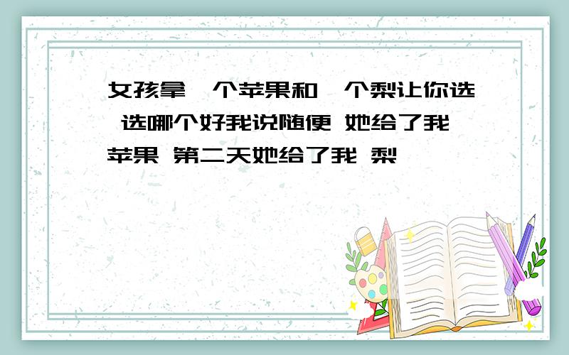 女孩拿一个苹果和一个梨让你选 选哪个好我说随便 她给了我苹果 第二天她给了我 梨