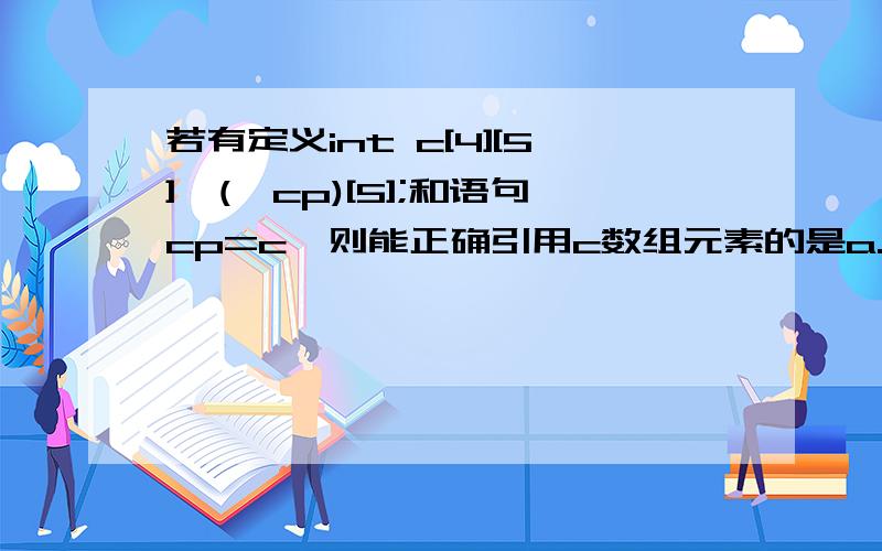 若有定义int c[4][5],(*cp)[5];和语句cp=c,则能正确引用c数组元素的是a.cp+1 b.*(cp+3) c.*(cp+1)+3 d.*(*cp+2)解释一下正确原因和错误原因.