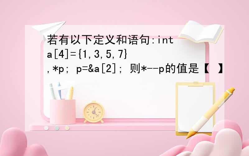 若有以下定义和语句:int a[4]={1,3,5,7},*p; p=&a[2]; 则*--p的值是【 】