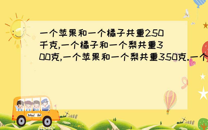 一个苹果和一个橘子共重250千克,一个橘子和一个梨共重300克,一个苹果和一个梨共重350克.一个苹果,一个子和一个梨各重多少克