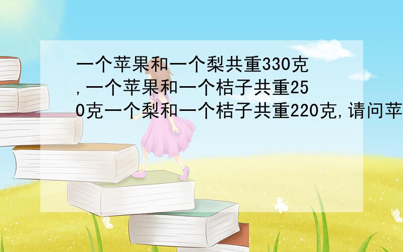 一个苹果和一个梨共重330克,一个苹果和一个桔子共重250克一个梨和一个桔子共重220克,请问苹果梨桔各几?