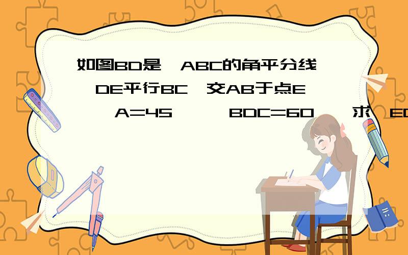 如图BD是△ABC的角平分线,DE平行BC,交AB于点E,∠A=45°,∠BDC=60°,求∠EDC的度数求方法啊,亲