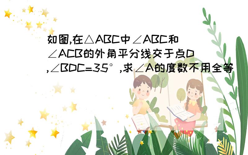 如图,在△ABC中∠ABC和∠ACB的外角平分线交于点D,∠BDC=35°,求∠A的度数不用全等