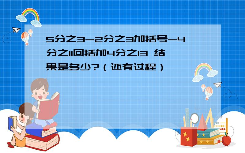 5分之3-2分之3加括号-4分之11回括加4分之13 结果是多少?（还有过程）