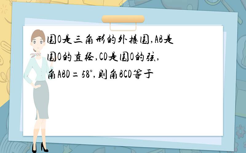 圆O是三角形的外接圆,AB是圆O的直径,CD是圆O的弦,角ABD=58°,则角BCD等于