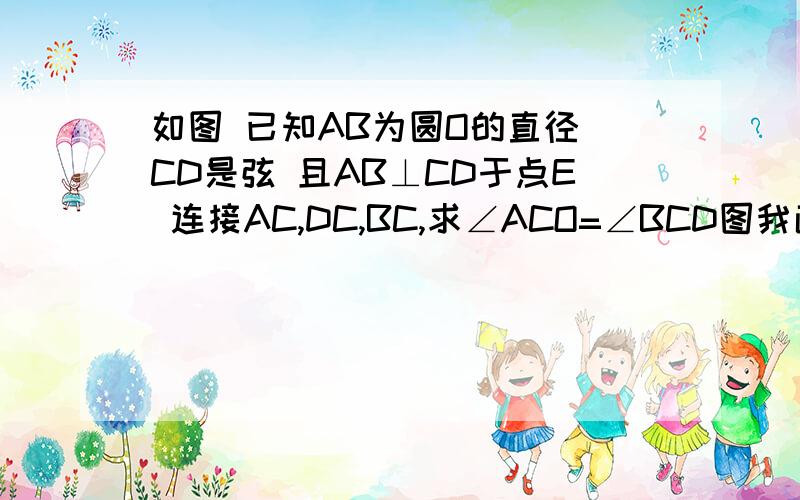 如图 已知AB为圆O的直径 CD是弦 且AB⊥CD于点E 连接AC,DC,BC,求∠ACO=∠BCD图我画不来 能不能想象一下