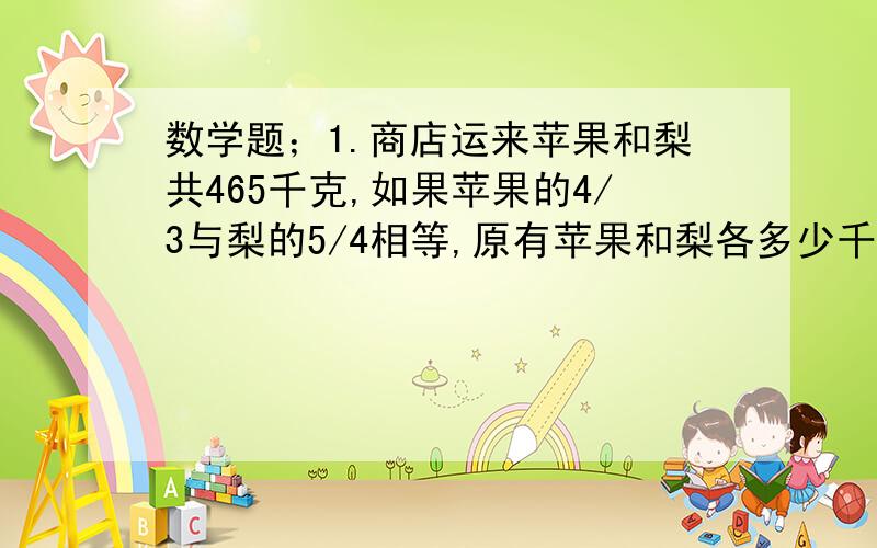 数学题；1.商店运来苹果和梨共465千克,如果苹果的4/3与梨的5/4相等,原有苹果和梨各多少千克?我不懂 麻烦你们详细点