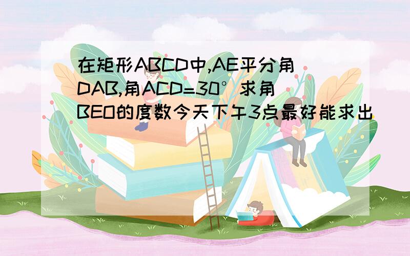 在矩形ABCD中,AE平分角DAB,角ACD=30°求角BEO的度数今天下午3点最好能求出