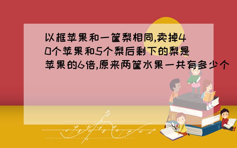 以框苹果和一筐梨相同,卖掉40个苹果和5个梨后剩下的梨是苹果的6倍,原来两筐水果一共有多少个