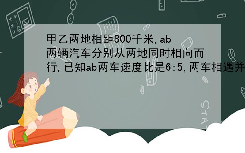 甲乙两地相距800千米,ab两辆汽车分别从两地同时相向而行,已知ab两车速度比是6:5,两车相遇并且又按原方向行驶到相距300千米后,甲比乙多行了多少千米?好的加奖!