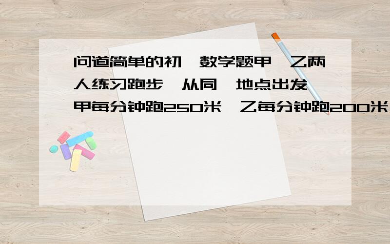 问道简单的初一数学题甲、乙两人练习跑步,从同一地点出发,甲每分钟跑250米,乙每分钟跑200米,甲比乙晚出发3分钟.求（1）经过多少时间甲赶上乙? （2）甲追上乙时两人所走的路程?大哥大姐