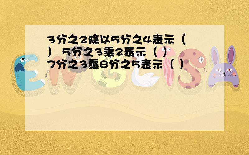 3分之2除以5分之4表示（ ） 5分之3乘2表示（ ） 7分之3乘8分之5表示（ ）