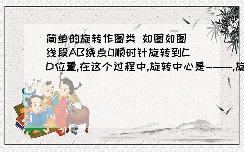 简单的旋转作图类 如图如图 线段AB绕点0顺时针旋转到CD位置,在这个过程中,旋转中心是----,旋转角是-----.若图看作是△ABO绕点O旋转到△CDO的位置,在这个过程中,旋转中心是------,旋转角是-------