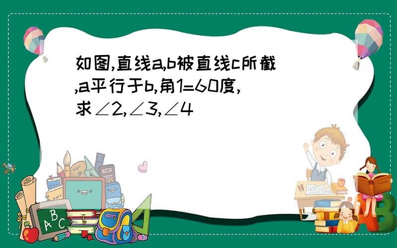 如图,直线a,b被直线c所截,a平行于b,角1=60度,求∠2,∠3,∠4