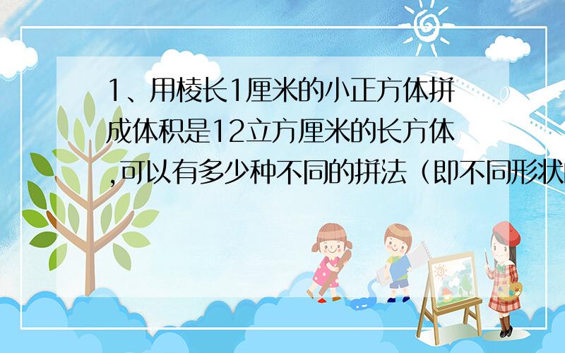 1、用棱长1厘米的小正方体拼成体积是12立方厘米的长方体,可以有多少种不同的拼法（即不同形状的长方体）2、现有空长方体容器A,它的长、宽、高分别是40、30、20厘米和水深24厘米的容器B,