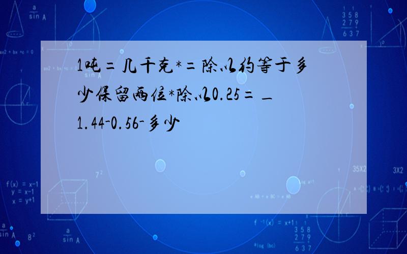 1吨=几千克*=除以约等于多少保留两位*除以0.25=_1.44-0.56-多少