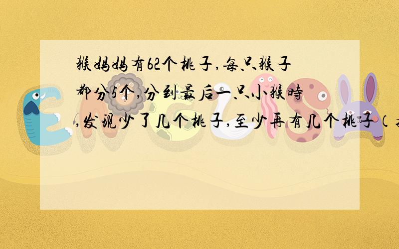 猴妈妈有62个桃子,每只猴子都分5个,分到最后一只小猴时,发现少了几个桃子,至少再有几个桃子（接上面的）才能刚好够分?一共有几只小猴?