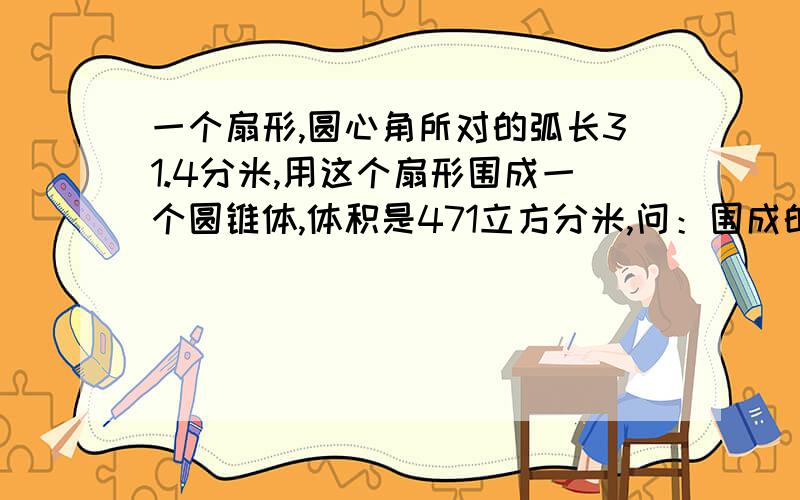 一个扇形,圆心角所对的弧长31.4分米,用这个扇形围成一个圆锥体,体积是471立方分米,问：围成的圆锥体的高是多少?