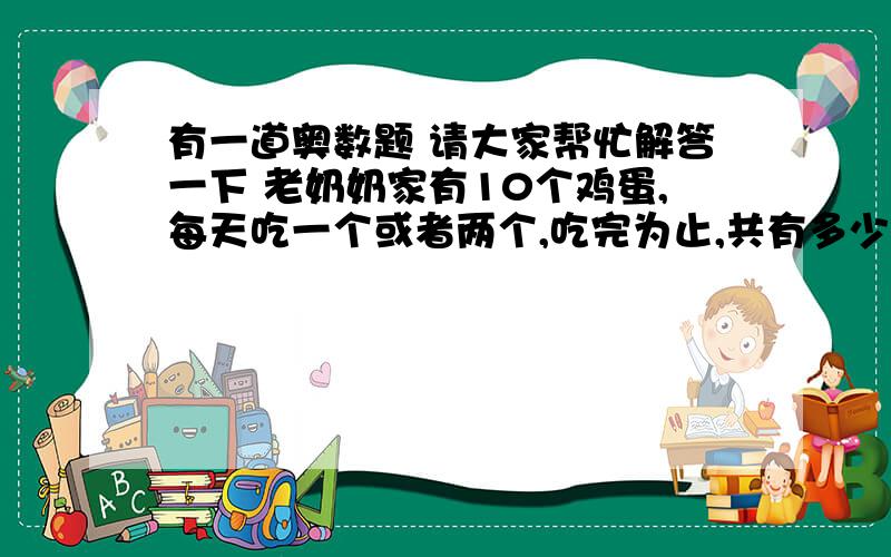 有一道奥数题 请大家帮忙解答一下 老奶奶家有10个鸡蛋,每天吃一个或者两个,吃完为止,共有多少种不同的吃法?请大家帮帮忙!谢谢大家热心的回答 可惜最佳答案只有一个 但是大家回答的都