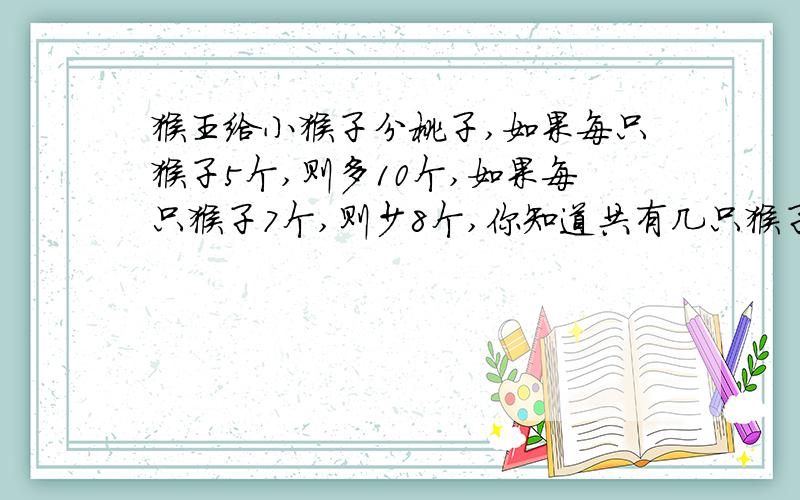 猴王给小猴子分桃子,如果每只猴子5个,则多10个,如果每只猴子7个,则少8个,你知道共有几只猴子?有多少个猴子？
