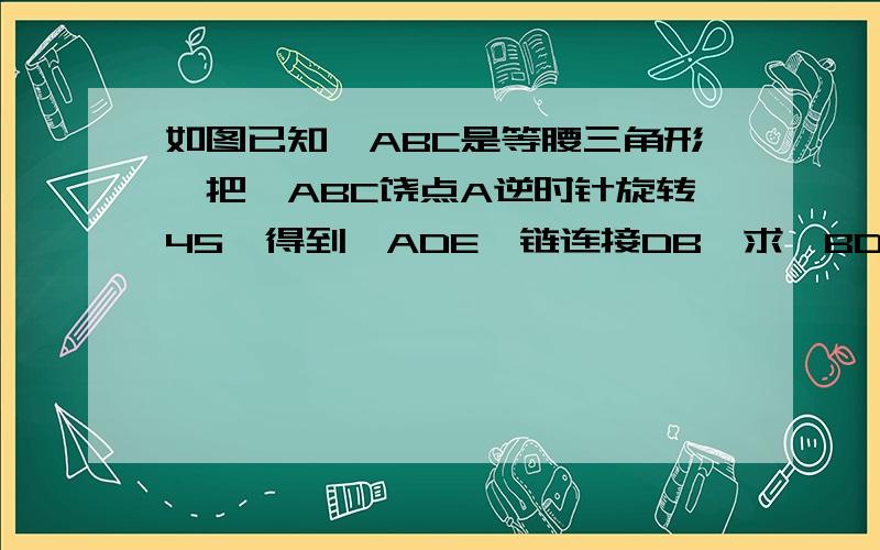 如图已知△ABC是等腰三角形,把△ABC饶点A逆时针旋转45°得到△ADE,链连接DB,求∠BDE的度数