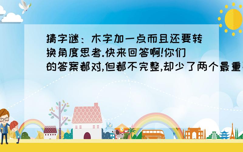 猜字谜：木字加一点而且还要转换角度思考.快来回答啊!你们的答案都对,但都不完整,却少了两个最重要的字.不妨把“木”字试着放不同的方向,你们会有新的发现.