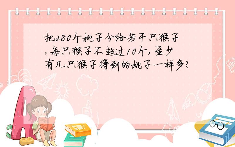 把280个桃子分给若干只猴子,每只猴子不超过10个,至少有几只猴子得到的桃子一样多?