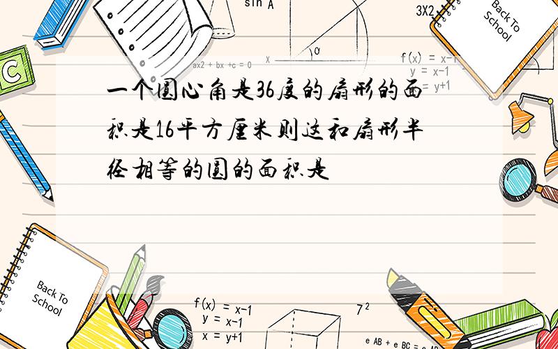 一个圆心角是36度的扇形的面积是16平方厘米则这和扇形半径相等的圆的面积是