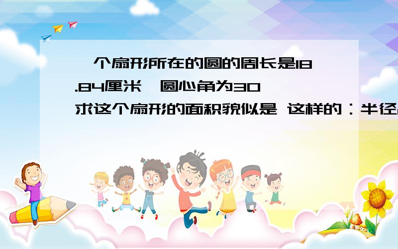 一个扇形所在的圆的周长是18.84厘米,圆心角为30°,求这个扇形的面积貌似是 这样的：半径r=18.84/(2*3.14)=3扇形的面积S=3.14*3^2*30/360=2.355